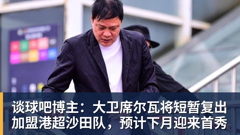 谈球吧博主：大卫席尔瓦将短暂复出加盟港超沙田队，预计下月迎来首秀